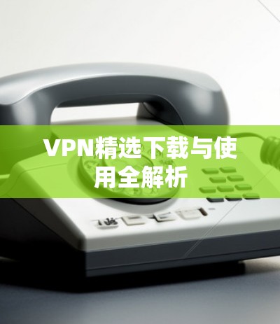 VPN精选下载与使用全解析 VPN精选下载与使用全解析