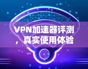 VPN加速器评测,真实使用体验 VPN加速器评测,真实使用体验