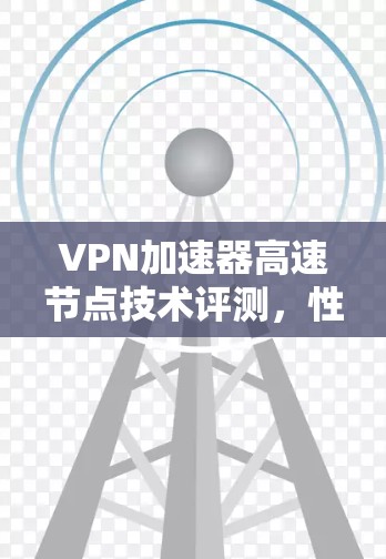 VPN加速器高速节点技术评测,性能与稳定性的双重考验 VPN加速器高速节点技术评测,性能与稳定性的双重考验