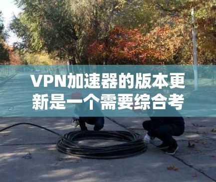 VPN加速器的版本更新是一个需要综合考虑的过程,既有便利的一面,也有一些不便。以下是对此过程的总结和建议