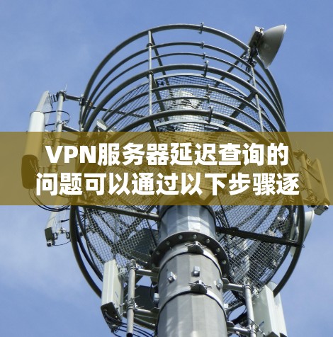 VPN服务器延迟查询的问题可以通过以下步骤逐步排查和解决 VPN服务器延迟查询的问题可以通过以下步骤逐步排查和解决