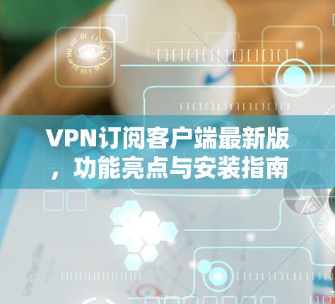 VPN订阅客户端最新版,功能亮点与安装指南 VPN订阅客户端最新版,功能亮点与安装指南
