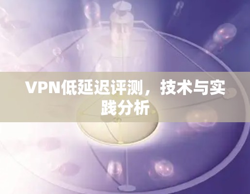 VPN低延迟评测,技术与实践分析 VPN低延迟评测,技术与实践分析