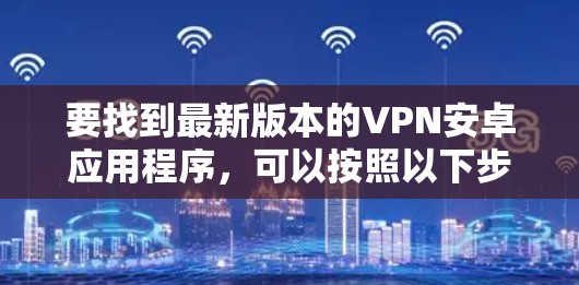 要找到最新版本的VPN安卓应用程序,可以按照以下步骤操作 要找到最新版本的VPN安卓应用程序,可以按照以下步骤操作