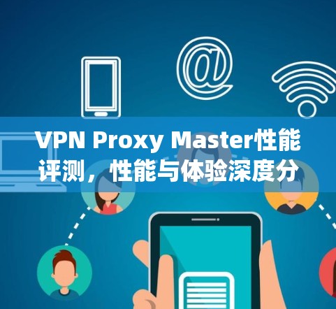 VPN Proxy Master性能评测,性能与体验深度分析 VPN Proxy Master性能评测,性能与体验深度分析