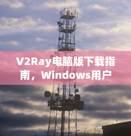 V2Ray电脑版下载指南,Windows用户安装教程 V2Ray电脑版下载指南,Windows用户安装教程