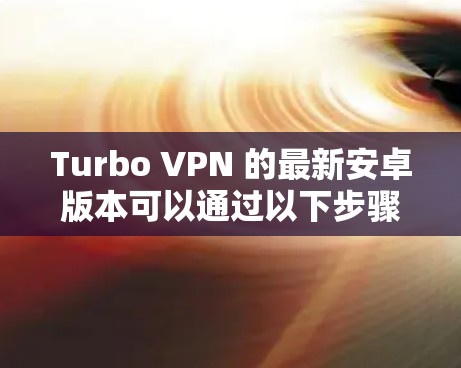 Turbo VPN 的最新安卓版本可以通过以下步骤获取 Turbo VPN 的最新安卓版本可以通过以下步骤获取