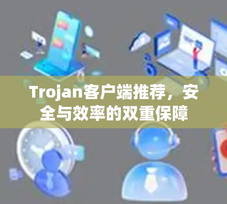 Trojan客户端推荐,安全与效率的双重保障 Trojan客户端推荐,安全与效率的双重保障