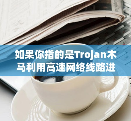 如果你指的是Trojan木马利用高速网络线路进行攻击或数据窃取,那么以下是一些相关信息 如果你指的是Trojan木马利用高速网络线路进行攻击或数据窃取,那么以下是一些相关信息