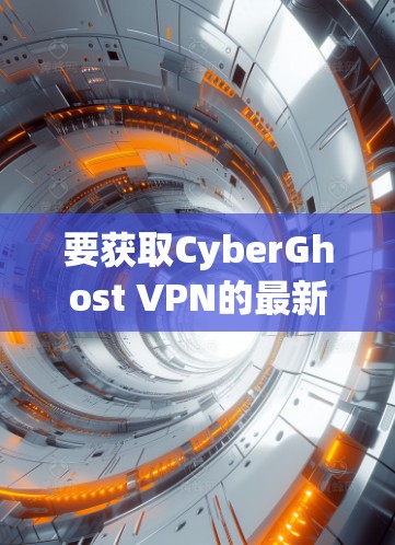 要获取CyberGhost VPN的最新版本安装包，建议通过以下步骤操作