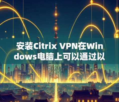 安装Citrix VPN在Windows电脑上可以通过以下步骤进行 安装Citrix VPN在Windows电脑上可以通过以下步骤进行