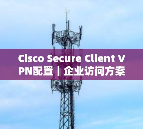 Cisco Secure Client VPN配置|企业访问方案 Cisco Secure Client VPN配置|企业访问方案