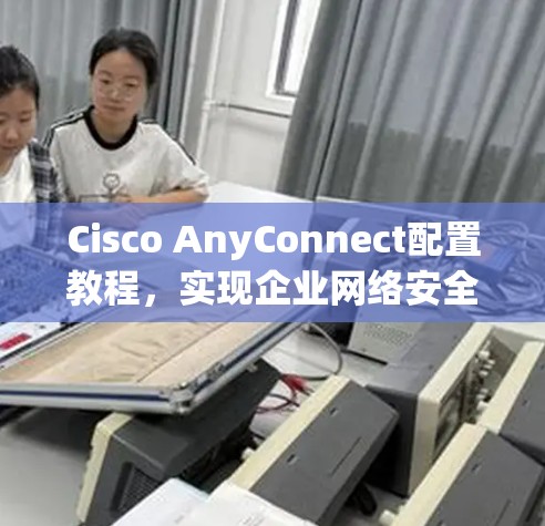 Cisco AnyConnect配置教程,实现企业网络安全 Cisco AnyConnect配置教程,实现企业网络安全