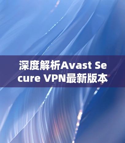 深度解析Avast Secure VPN最新版本,性能与安全的全面升级 深度解析Avast Secure VPN最新版本,性能与安全的全面升级