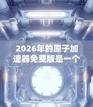 2026年的原子加速器免费版是一个非常有潜力的工具,特别适合教育和初级科研领域。以下是对该工具的详细分析 2026年的原子加速器免费版是一个非常有潜力的工具,特别适合教育和初级科研领域。以下是对该工具的详细分析