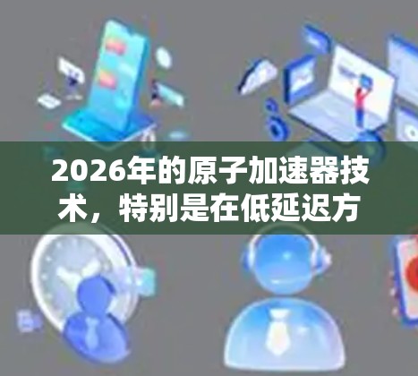2026年的原子加速器技术,特别是在低延迟方面,展现了巨大的潜力和创新。以下是对这一领域的详细分析 2026年的原子加速器技术,特别是在低延迟方面,展现了巨大的潜力和创新。以下是对这一领域的详细分析