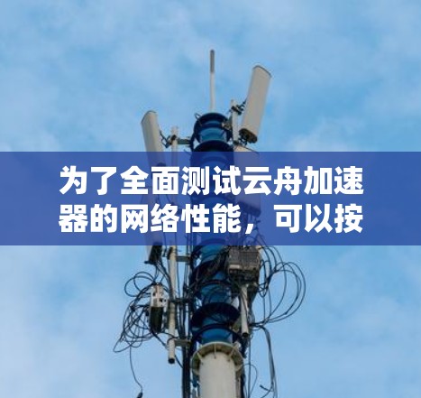 为了全面测试云舟加速器的网络性能,可以按照以下步骤进行 为了全面测试云舟加速器的网络性能,可以按照以下步骤进行