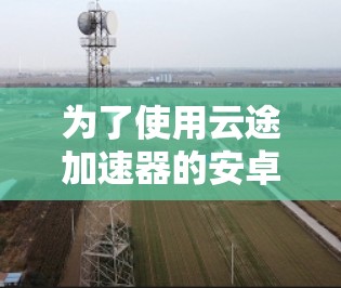为了使用云途加速器的安卓客户端,以下是详细的步骤指南 为了使用云途加速器的安卓客户端,以下是详细的步骤指南