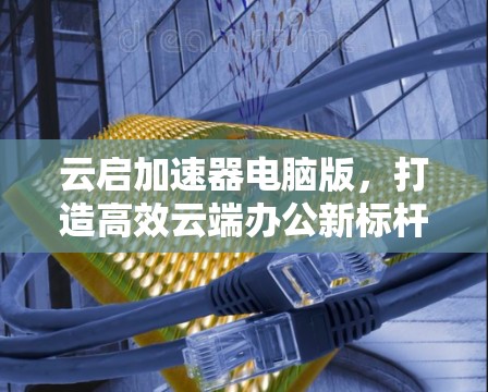 云启加速器电脑版,打造高效云端办公新标杆 云启加速器电脑版,打造高效云端办公新标杆