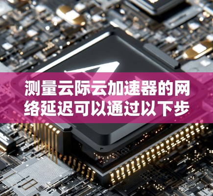 测量云际云加速器的网络延迟可以通过以下步骤进行 测量云际云加速器的网络延迟可以通过以下步骤进行